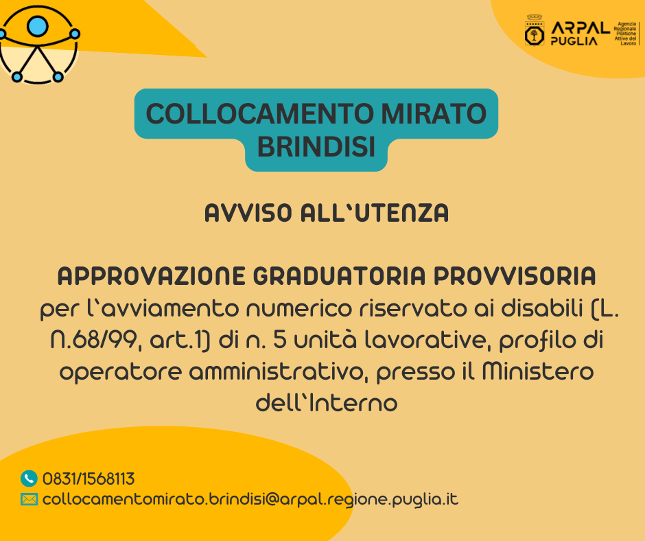 L. 68/99. APPROVAZIONE GRADUATORIA PROVVISORIA PER L'AVVIAMENTO NUMERICO RISERVATO AI DISABILI (L. N.68/99, ART.1) DI N. 5 (CINQUE) UNITÀ LAVORATIVE, A TEMPO PIENO E INDETERMINATO PRESSO IL MINISTERO DELL’INTERNO, DA INQUADRARE NELL’AREA DEGLI OPERATORI, FAMIGLIA AMMINISTRATIVA E DELLA COMUNICAZIONE, PROFILO DI OPERATORE AMMINISTRATIVO, DI CUI ALL’AVVISO PUBBLICO APPROVATO GIUSTA DETERMINAZIONE DIRIGENZIALE N. 951 DEL 22/7/2025, COSÌ COME MODIFICATO DALLA DETERMINAZIONE DIRIGENZIALE N. 1212 DEL 19/09/2025.