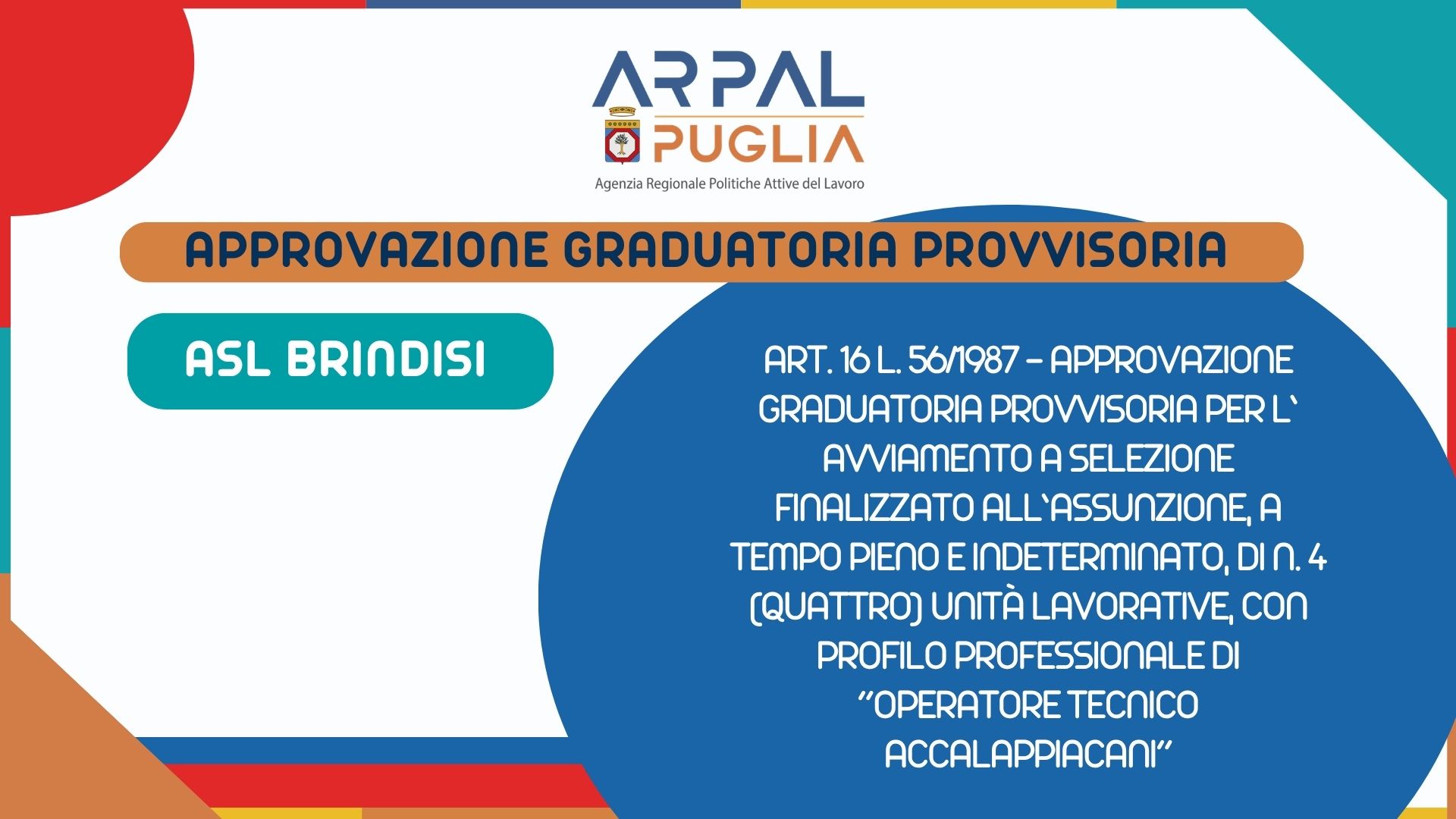 ART. 16 L. 56/1987 - APPROVAZIONE GRADUATORIA PROVVISORIA PER L’ AVVIAMENTO A SELEZIONE FINALIZZATO ALL’ASSUNZIONE, A TEMPO PIENO E INDETERMINATO, DI N. 4 (QUATTRO) UNITÀ LAVORATIVE, CON PROFILO PROFESSIONALE DI “OPERATORE TECNICO ACCALAPPIACANI”, EX CAT. B, AREA PERSONALE DI SUPPORTO, CCNL COMPARTO SANITA’ TRIENNIO 2022/2024 PRESSO ASL BRINDISI, DI CUI 1 (UNA) RISERVATA AL VOLONTARIO DELLA FF.AA. AI SENSI DELL’ART. 1014, COMMA 1 E DELL’ART. 678, COMMA 9, D.LGS.66/2010